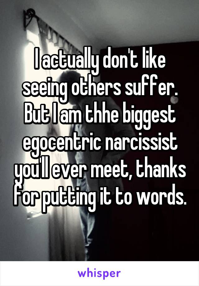 I actually don't like seeing others suffer. But I am thhe biggest egocentric narcissist you'll ever meet, thanks for putting it to words. 