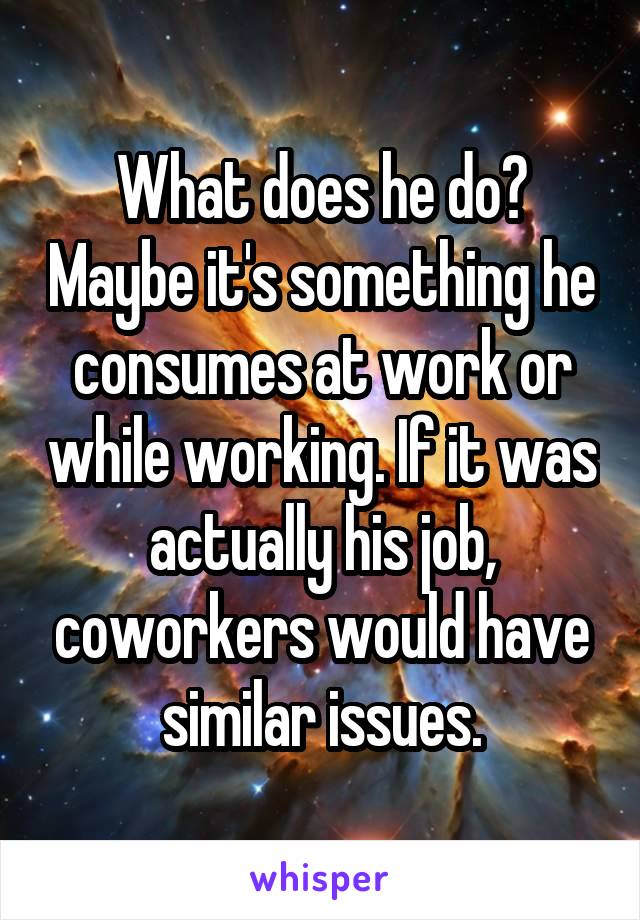 What does he do? Maybe it's something he consumes at work or while working. If it was actually his job, coworkers would have similar issues.