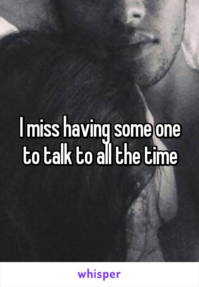 I miss having some one to talk to all the time