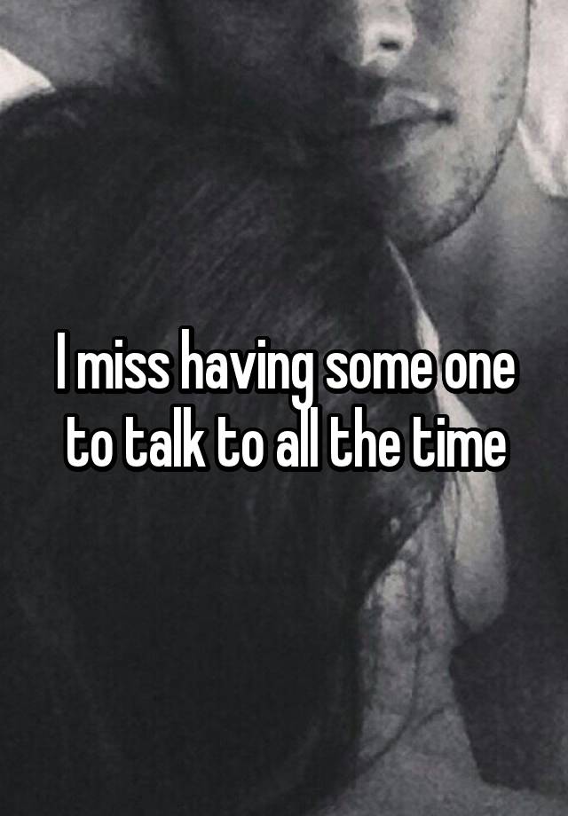 I miss having some one to talk to all the time