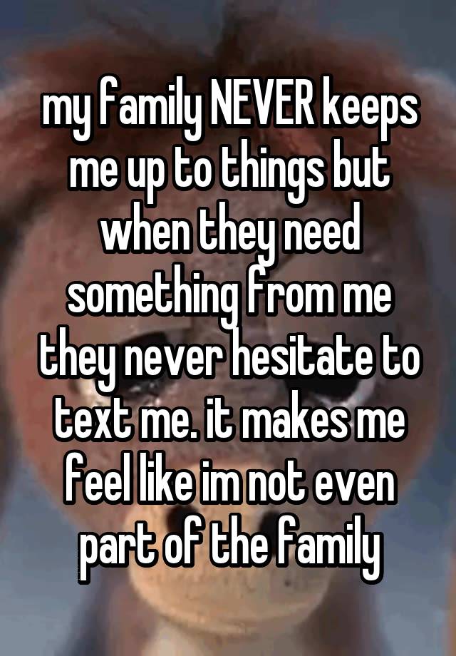 my family NEVER keeps me up to things but when they need something from me they never hesitate to text me. it makes me feel like im not even part of the family