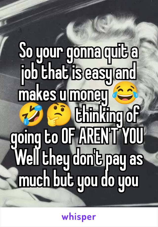 So your gonna quit a job that is easy and makes u money 😂🤣🤔 thinking of going to OF AREN'T YOU 
Well they don't pay as much but you do you