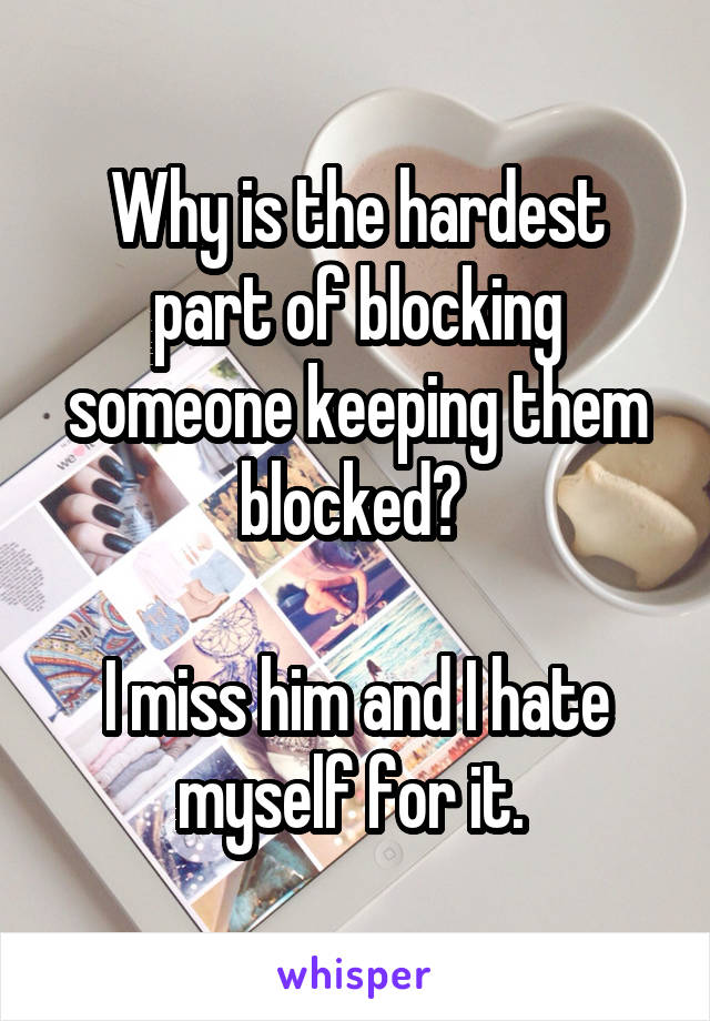 Why is the hardest part of blocking someone keeping them blocked? 

I miss him and I hate myself for it. 