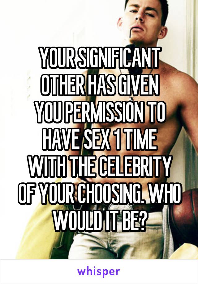 YOUR SIGNIFICANT
OTHER HAS GIVEN
YOU PERMISSION TO
HAVE SEX 1 TIME
WITH THE CELEBRITY OF YOUR CHOOSING. WHO
WOULD IT BE?