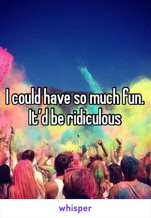 I could have so much fun. 
It’d be ridiculous 