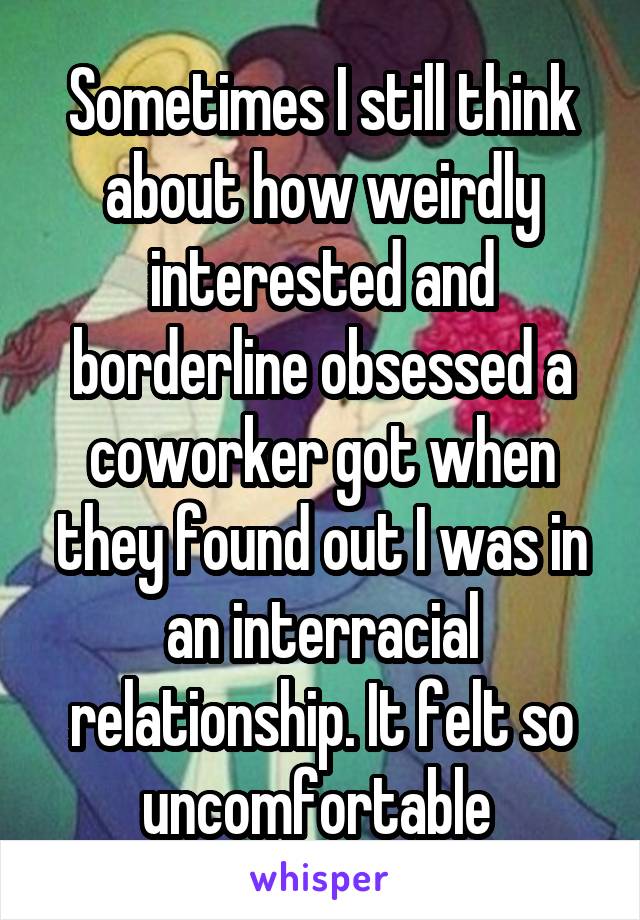 Sometimes I still think about how weirdly interested and borderline obsessed a coworker got when they found out I was in an interracial relationship. It felt so uncomfortable 