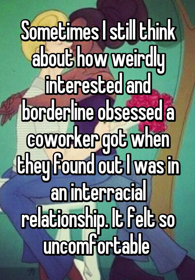 Sometimes I still think about how weirdly interested and borderline obsessed a coworker got when they found out I was in an interracial relationship. It felt so uncomfortable 