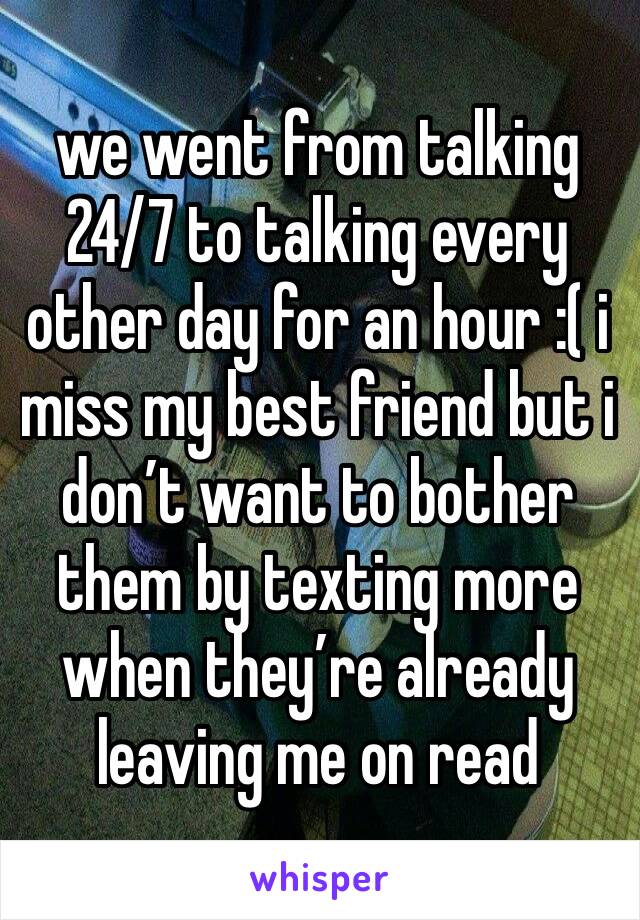 we went from talking 24/7 to talking every other day for an hour :( i miss my best friend but i don’t want to bother them by texting more when they’re already leaving me on read 