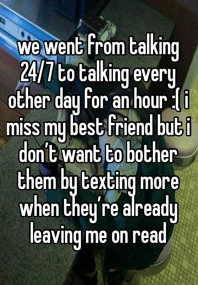 we went from talking 24/7 to talking every other day for an hour :( i miss my best friend but i don’t want to bother them by texting more when they’re already leaving me on read 