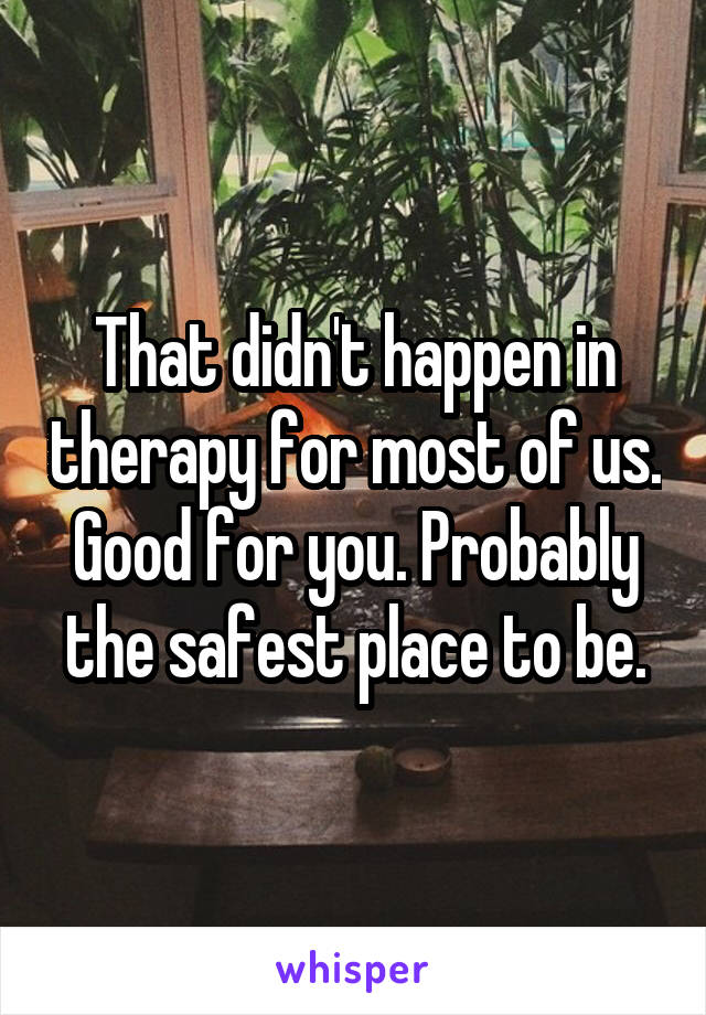 That didn't happen in therapy for most of us. Good for you. Probably the safest place to be.