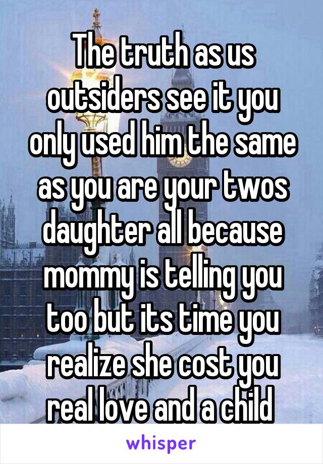 The truth as us outsiders see it you only used him the same as you are your twos daughter all because mommy is telling you too but its time you realize she cost you real love and a child 