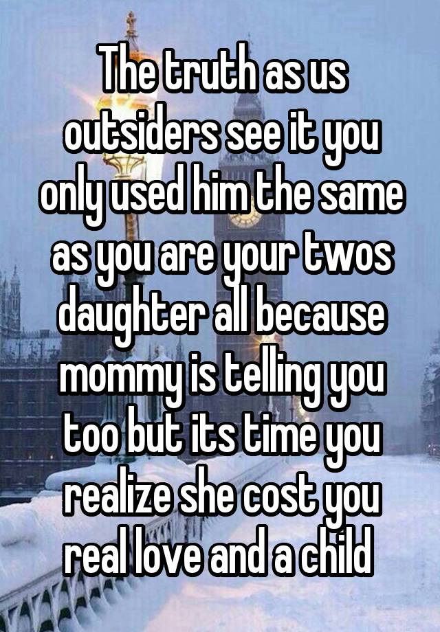 The truth as us outsiders see it you only used him the same as you are your twos daughter all because mommy is telling you too but its time you realize she cost you real love and a child 