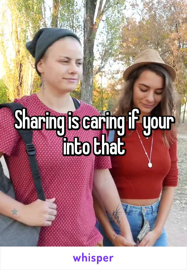 Sharing is caring if your into that