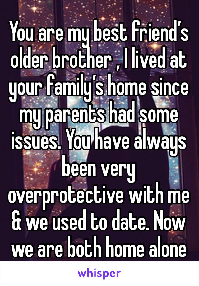 You are my best friend’s older brother , I lived at your family’s home since my parents had some issues. You have always been very overprotective with me & we used to date. Now we are both home alone