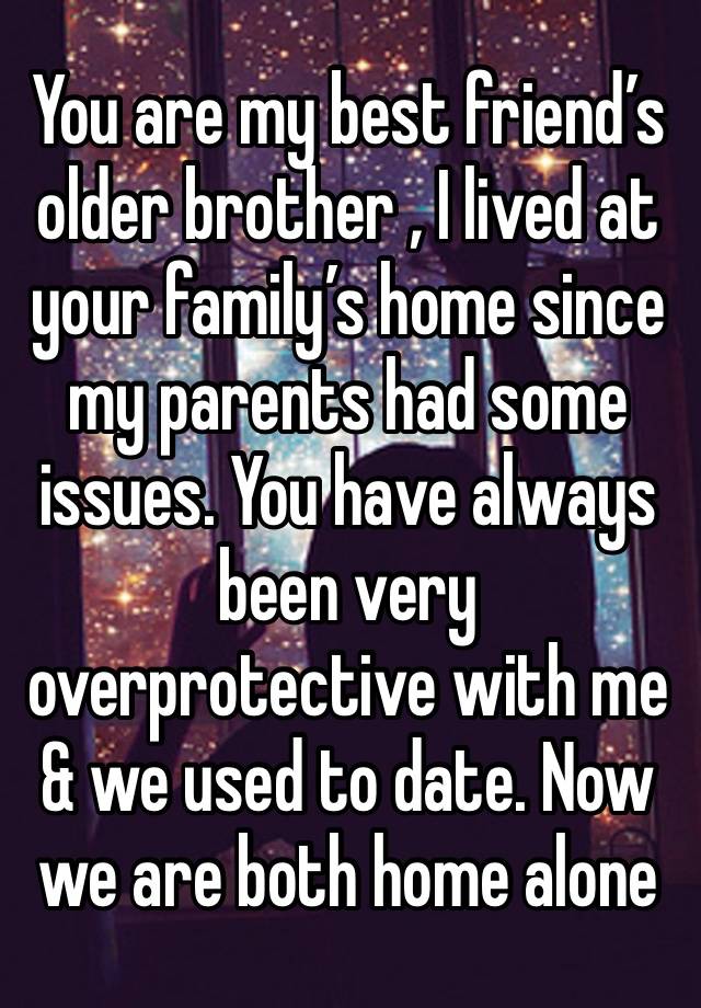 You are my best friend’s older brother , I lived at your family’s home since my parents had some issues. You have always been very overprotective with me & we used to date. Now we are both home alone