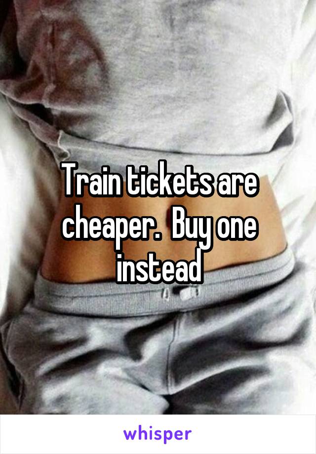 Train tickets are cheaper.  Buy one instead