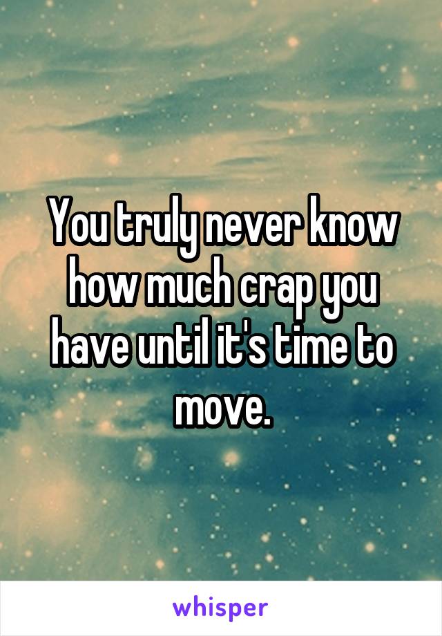 You truly never know how much crap you have until it's time to move.