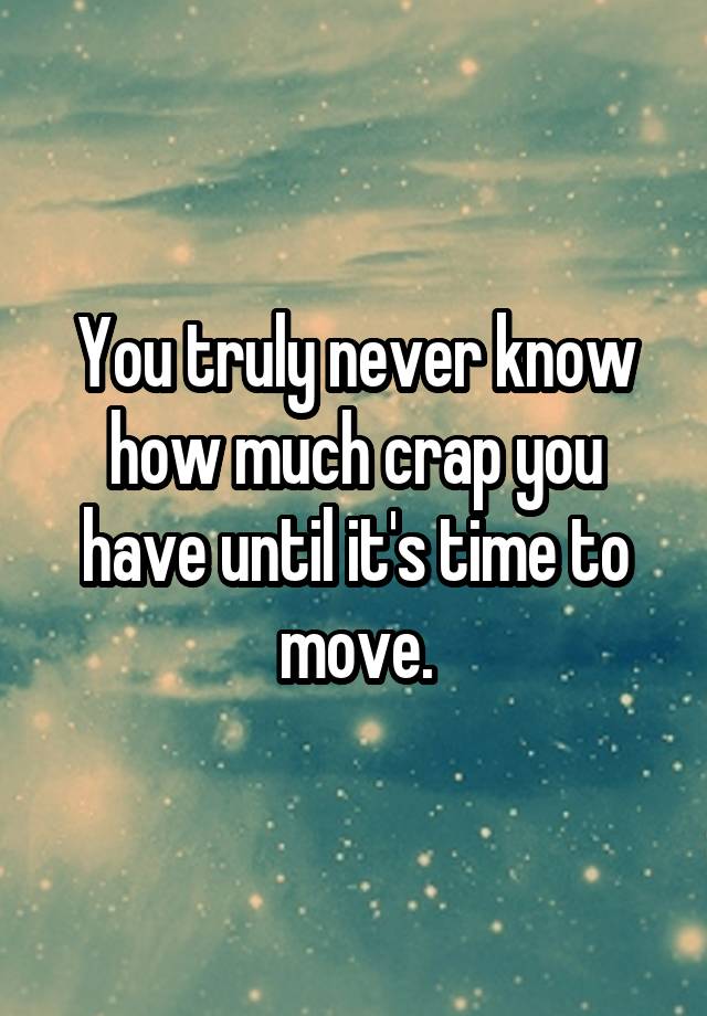 You truly never know how much crap you have until it's time to move.