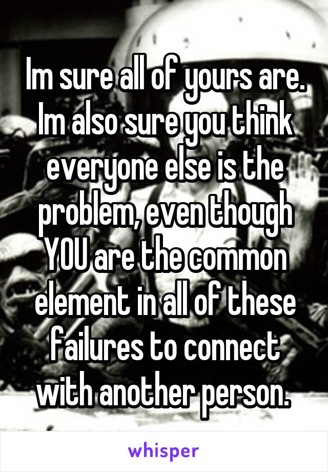 Im sure all of yours are. Im also sure you think everyone else is the problem, even though YOU are the common element in all of these failures to connect with another person. 