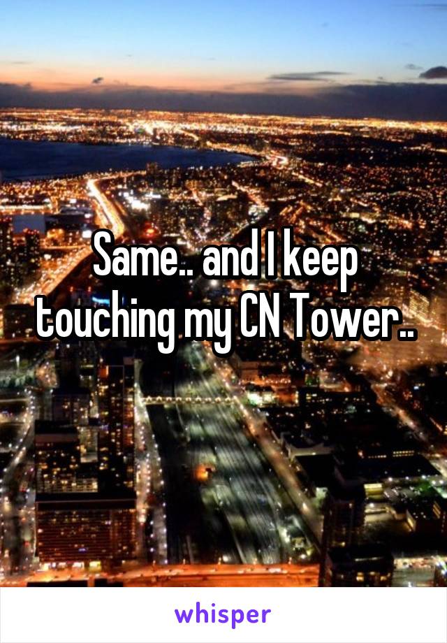 Same.. and I keep touching my CN Tower..
