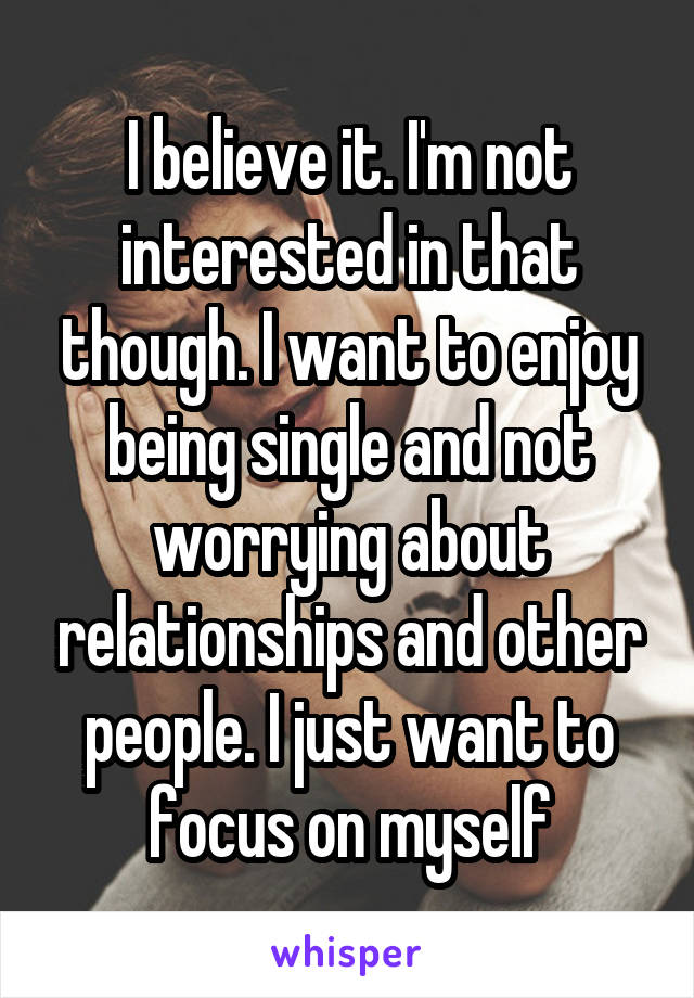 I believe it. I'm not interested in that though. I want to enjoy being single and not worrying about relationships and other people. I just want to focus on myself