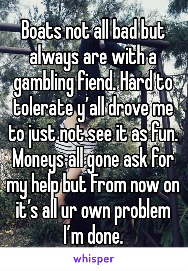 Boats not all bad but always are with a gambling fiend. Hard to tolerate y’all drove me to just not see it as fun. Moneys all gone ask for my help but From now on it’s all ur own problem I’m done. 