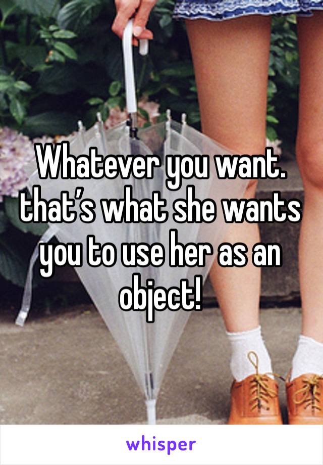 Whatever you want. that’s what she wants you to use her as an object!