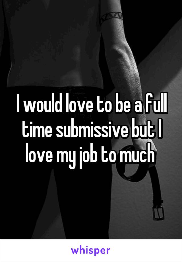 I would love to be a full time submissive but I love my job to much 