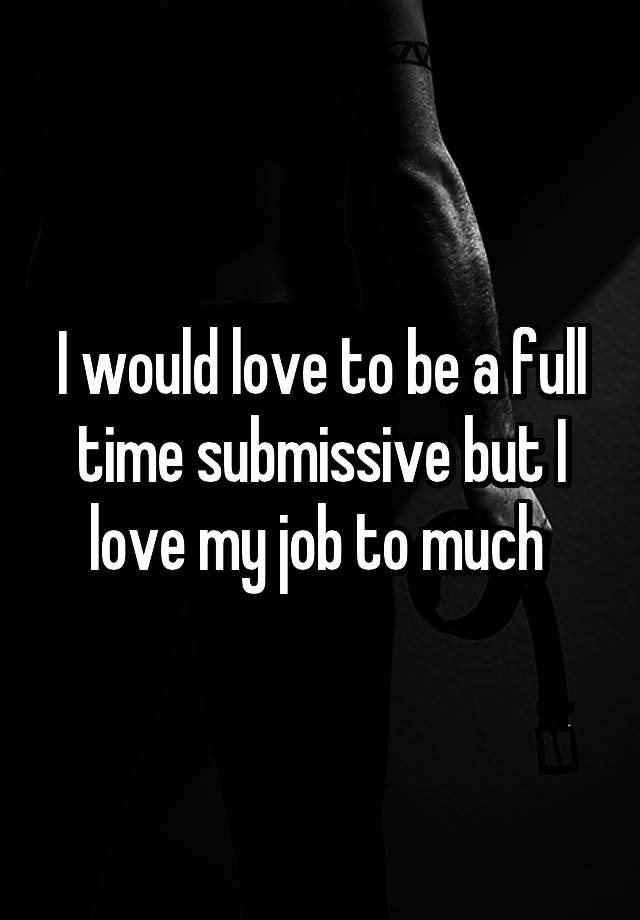 I would love to be a full time submissive but I love my job to much 