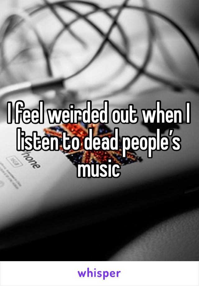 I feel weirded out when I listen to dead people’s music 