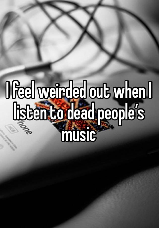 I feel weirded out when I listen to dead people’s music 