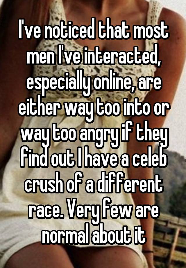 I've noticed that most men I've interacted, especially online, are either way too into or way too angry if they find out I have a celeb crush of a different race. Very few are normal about it