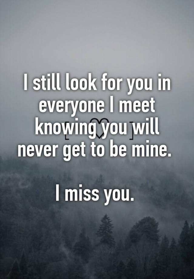 I still look for you in everyone I meet knowing you will never get to be mine. 

I miss you. 