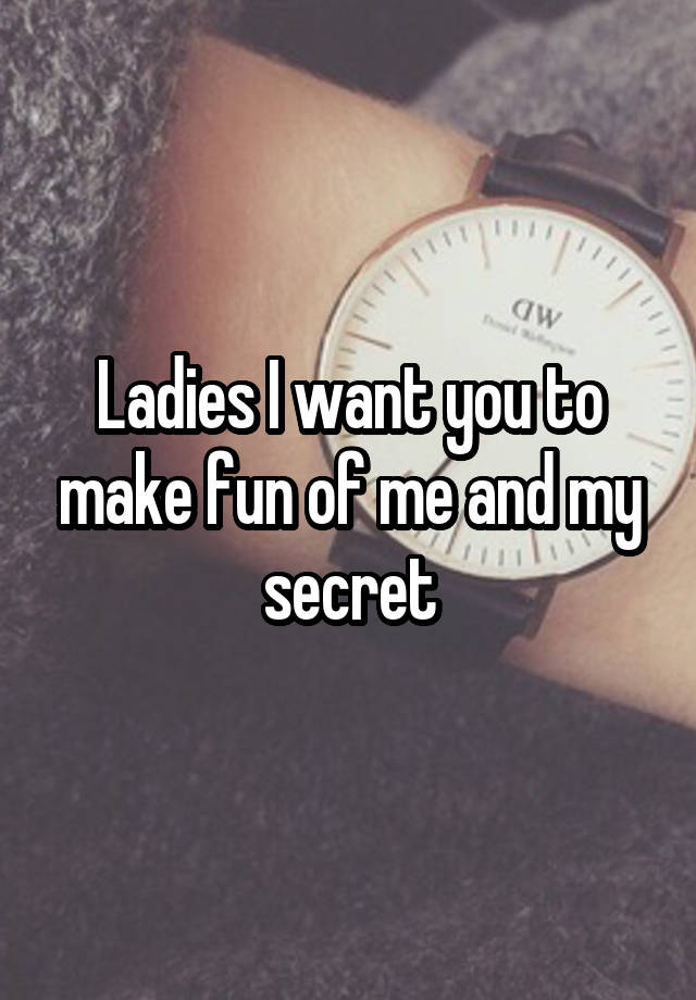 Ladies I want you to make fun of me and my secret
