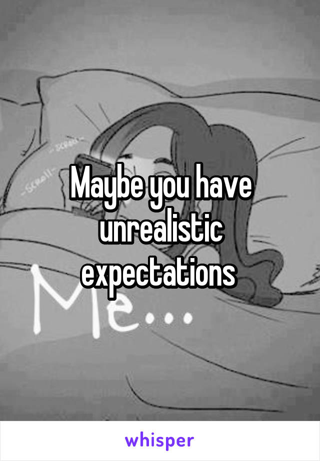 Maybe you have unrealistic expectations 