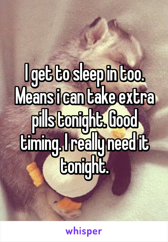 I get to sleep in too. Means i can take extra pills tonight. Good timing. I really need it tonight.