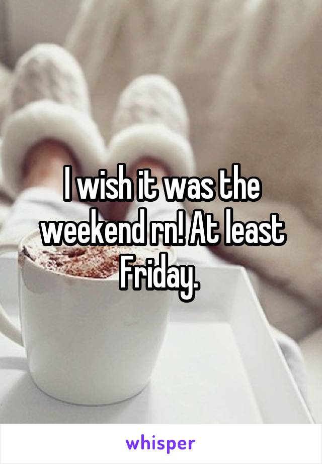 I wish it was the weekend rn! At least Friday. 