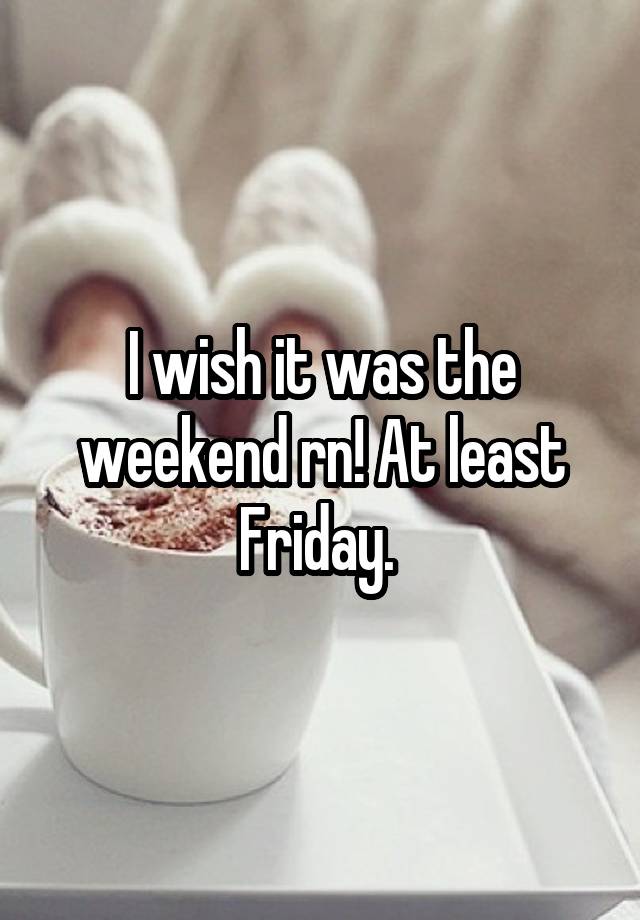 I wish it was the weekend rn! At least Friday. 