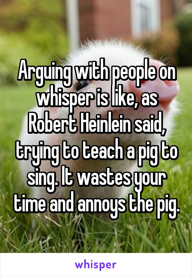 Arguing with people on whisper is like, as Robert Heinlein said, trying to teach a pig to sing. It wastes your time and annoys the pig.