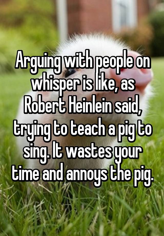 Arguing with people on whisper is like, as Robert Heinlein said, trying to teach a pig to sing. It wastes your time and annoys the pig.