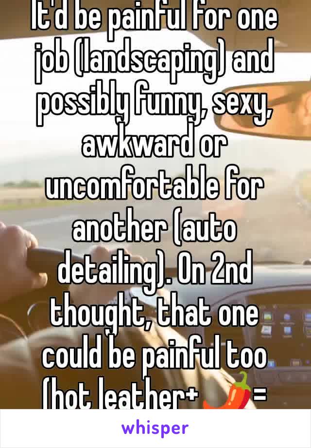 It'd be painful for one job (landscaping) and possibly funny, sexy, awkward or uncomfortable for another (auto detailing). On 2nd thought, that one could be painful too (hot leather+🌶️=😭)