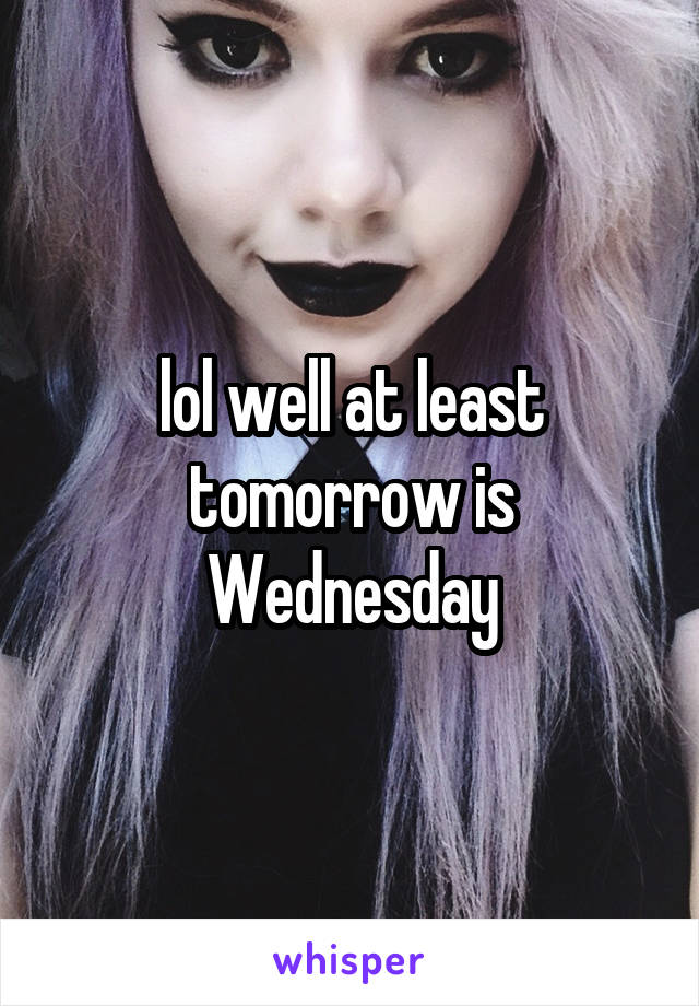 lol well at least tomorrow is Wednesday