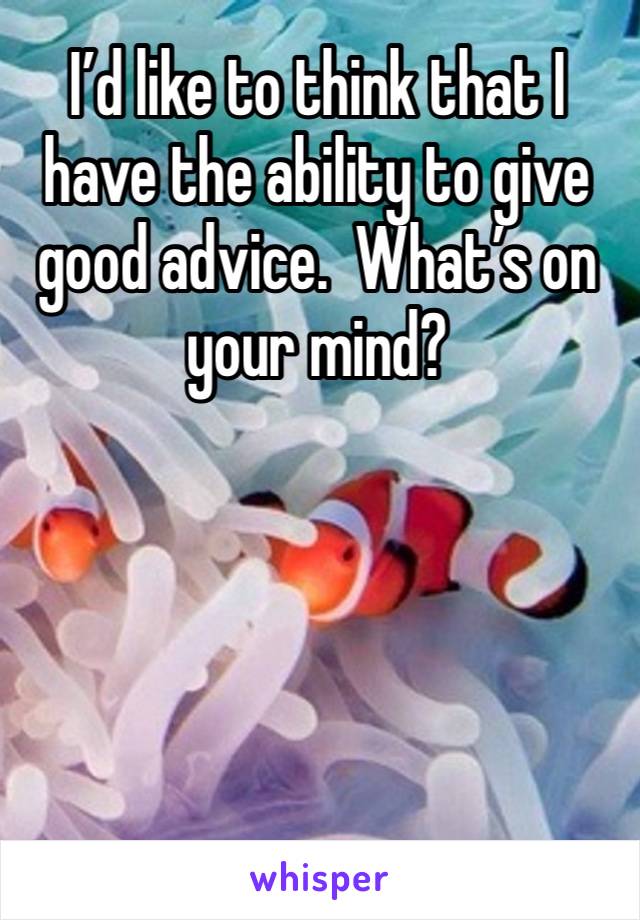 I’d like to think that I have the ability to give good advice.  What’s on your mind?