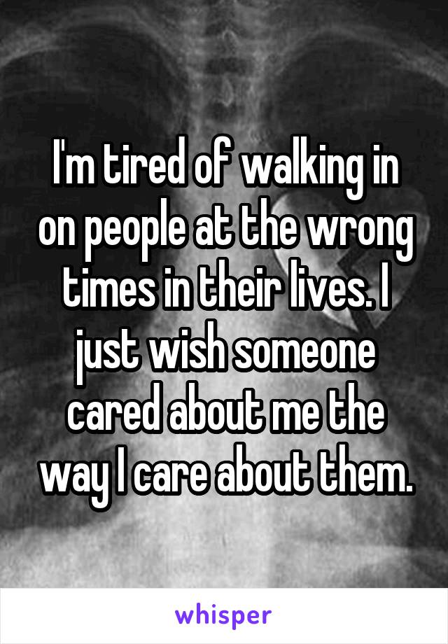 I'm tired of walking in on people at the wrong times in their lives. I just wish someone cared about me the way I care about them.