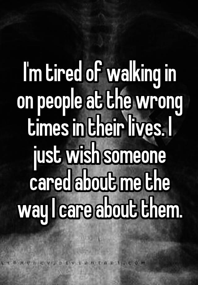 I'm tired of walking in on people at the wrong times in their lives. I just wish someone cared about me the way I care about them.