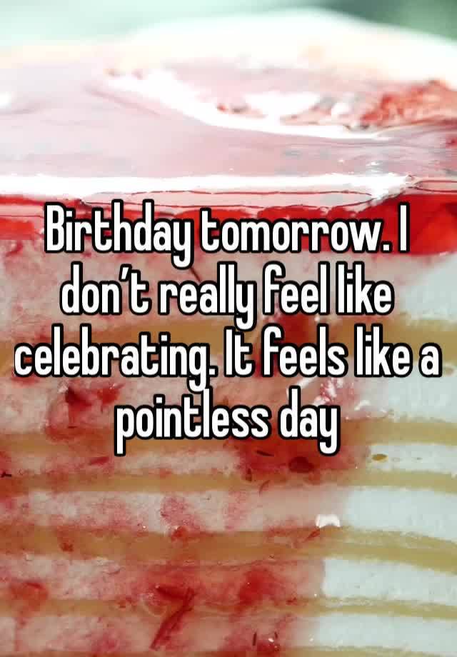 Birthday tomorrow. I don’t really feel like celebrating. It feels like a pointless day 