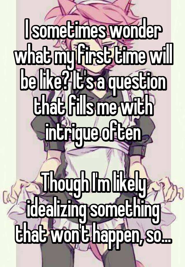 I sometimes wonder what my first time will be like? It's a question that fills me with intrigue often

Though I'm likely idealizing something that won't happen, so...