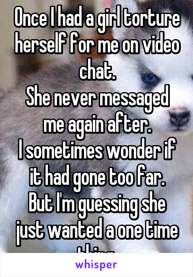 Once I had a girl torture herself for me on video chat.
She never messaged me again after.
I sometimes wonder if it had gone too far.
But I'm guessing she just wanted a one time thing.