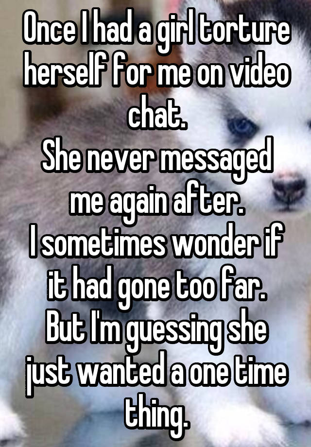 Once I had a girl torture herself for me on video chat.
She never messaged me again after.
I sometimes wonder if it had gone too far.
But I'm guessing she just wanted a one time thing.