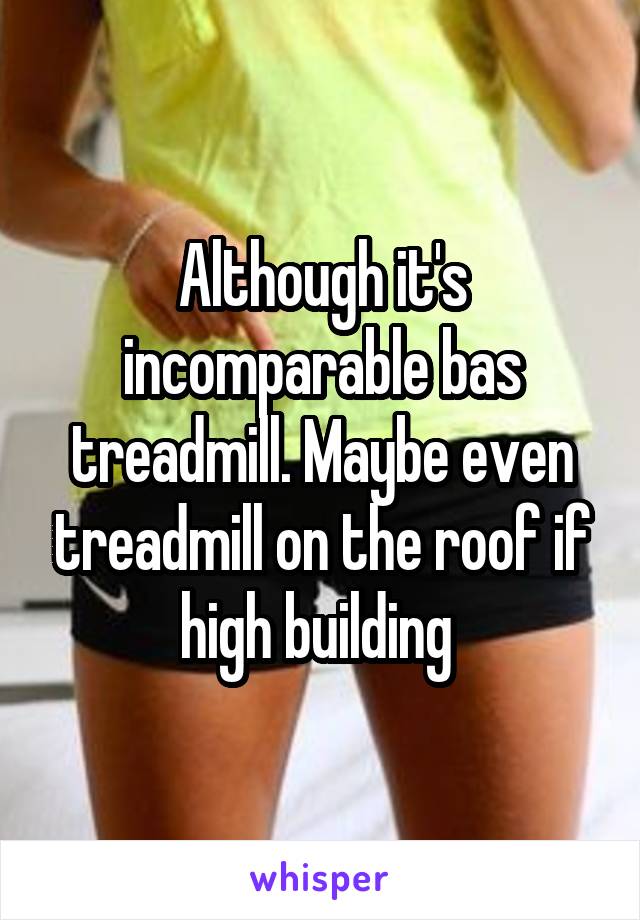 Although it's incomparable bas treadmill. Maybe even treadmill on the roof if high building 